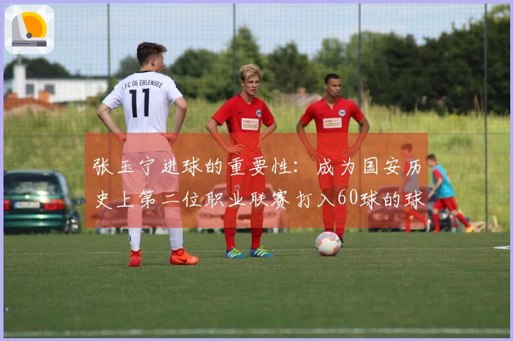 张玉宁进球的重要性：成为国安历史上第二位职业联赛打入60球的球员